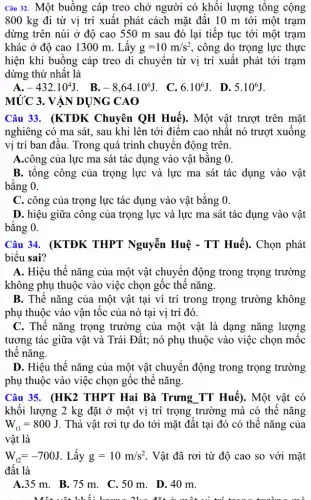 Câu 32. Một buồng cáp treo chở người có khối lượng tổng cộng
800 kg đi từ vị trí xuất phát cách mặt đất 10 m tới một trạm
dừng trên núi ở độ cao 550 m sau đó lại tiếp tục tới một trạm
khác ở độ cao 1300 m. Lấy g=10m/s^2 , công do trọng lực thực
hiện khi buồng cáp treo di chuyển từ vị trí xuất phát tới trạm
dừng thứ nhất là
A. -432cdot 10^4J . B. -8,64cdot 10^6J . C. 6.10^6J . D. 5.10^6J
MỨC 3. VẬN DỤNG CAO
Câu 33. (KTĐK Chuyên QH Huế).. Một vật trượt trên mặt
nghiêng có ma sát,. sau khi lên tới điểm cao nhất nó trượt xuống
vị trí ban đầu . Trong quá trình chuyên động trên.
A.công của lực ma sát tác dụng vào vật bằng 0.
B. tổng công của trọng lực và lực ma sát tác dụng vào vật
bằng 0.
C. công của trọng lực tác dụng vào vật bằng 0.
D. hiệu giữa công của trọng lực và lực ma sát tác dụng vào vật
bằng 0.
Câu 34. (KTĐK THPT Nguyễn Huệ - TT Huế). Chọn phát
biểu sai?
A. Hiệu thế nǎng của một vật chuyển động trong trọng trường
không phụ thuộc vào việc chọn gốc thế nǎng.
B. Thế nǎng của một vật tại ví trí trong trọng trường không
phụ thuộc vào vận tốc của nó tại vị trí đó.
C. Thế nǎng trọng trường của một vật là dạng nǎng lượng
tương tác giữa vật và Trái Đất; nó phụ thuộc vào việc chọn mốc
thế nǎng.
D. Hiệu thế nǎng của một vật chuyển động trong trọng trường
phụ thuộc vào việc chọn gốc thế nǎng.
Câu 35. (HK2 THPT Hai Bà Trưng TT Huế). Một vật có
khối lượng 2 kg đặt ở một vị trí trọng trường mà có thế nǎng
W_(t1)=800J . Thả vật rơi tự do tới mặt đất tại đó có thế nǎng của
vật là
W_(t2)=-700J . Lấy g=10m/s^2 . Vật đã rơi từ độ cao so với mặt
đất là
A.35 m. B.75 m. C.50 m . D. 40 m.