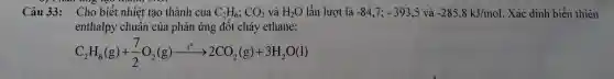 Câu 33: Cho biết nhiệt tạo thành của C_(2)H_(6);CO_(2) và H_(2)O lần lượt là -84,7;-393,5 và -285,8kJ/mol . Xác dịnh biến thiên
enthalpy chuẩn của phản ứng đốt cháy ethane:
C_(2)H_(6)(g)+(7)/(2)O_(2)(g)xrightarrow (t^circ )2CO_(2)(g)+3H_(2)O(l)