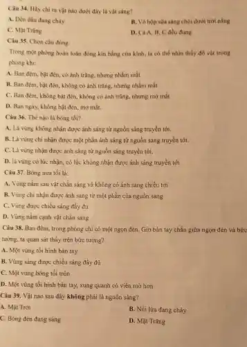 Càu 34. Hãy chỉ ra vật nào dưới đây là vật sáng?
A. Đèn dầu đang cháy
B. Vỏ hộp sữa sáng chói dưới trời nắng
C. Mặt Trǎng
D. Cà A.B . C đều đúng
Câu 35. Chọn câu đủng:
Trong một phòng hoàn toàn đóng kín bằng cừa kính, ta có thể nhìn thấy đồ vật trong
phòng khi:
A. Ban đêm, bật đèn, có ảnh trǎng nhưng nhắm mắt
B. Ban đèm, bật đèn, không có ảnh trǎng, nhưng nhắm mắt
C. Ban đèm, không bật đèn, không có ảnh trũng, nhưng mở mắt
D. Ban ngày, không bật đèn, mở mắt.
Câu 36. Thể nào là bóng tối?
A. Là vùng không nhận được ảnh sáng từ nguồn sáng truyền tới.
B. Là vùng chi nhận được một phần ảnh sáng từ nguồn sáng truyền tới.
C. Là vùng nhận được ảnh sáng từ nguồn sáng truyền tới.
D. là vùng có lúc nhận, có lúc không nhận được ánh sáng truyền tới
Câu 37. Bóng nữa tối là:
A. Vùng nằm sau vật chǎn sáng và không có ảnh sáng chiếu tới
B. Vùng chi nhận được ảnh sáng từ một phần của nguồn sáng
C. Vùng được chiếu sáng đầy đủ
D. Vùng nằm cạnh vật chǎn sáng
Câu 38. Ban đêm., trong phòng chỉ có một ngọn đèn. Giơ bàn tay chắn giữa ngọn đèn và bức
tường, ta quan sát thấy trên bức tường?
A. Một vùng tối hình bàn tay
B. Vùng sáng được chiếu sáng đầy đủ
C. Một vùng bóng tối tròn
D. Một vùng tối hình bàn tay, xung quanh có viền mờ hơn
Câu 39. Vật nào sau đây không phải là nguồn sáng?
A. Mặt Trời
B. Núi lửa đang cháy
C. Bóng đèn đang sáng
D. Mặt Trǎng