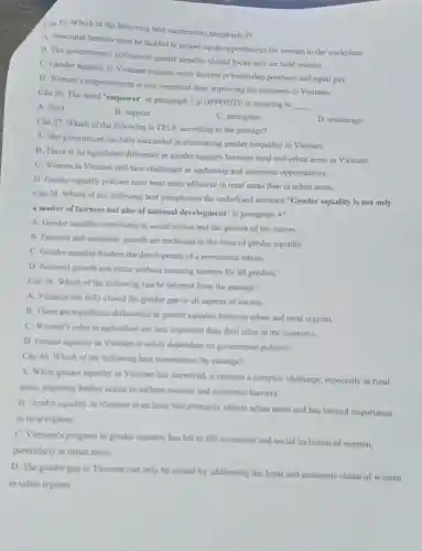 Câu 35. Which of the following best summarises paragraph 3?
A. Structural barriers must be tackled to ensure equal opportunities for women in the workplace.
B. The government's policies on gender equality should focus only on rural women.
C. Gender equality in Vietnam requires more women in leadership positions and equal pay.
D. Women's empowerment is less important than improving the economy in Vietnam.
Câu 36. The word "empower" in paragraph 3 is OPPOSITE in meaning to
__
A. limit
B. support
C. strengthen
D. encourage
Câu 37. Which of the following is TRUE according to the passage?
A. The government has fully succeeded in eliminating gender inequality in Vietnam.
B. There is no significant difference in gender equality between rural and urban areas in Vietnam.
C. Women in Vietnam still face challenges in leadership and economic opportunities.
D. Gender equality policies have been more effective in rural areas than in urban areas.
Câu 38. Which of the following best paraphrases the underlined sentence "Gender equality is not only
a matter of fairness but also of national development" in paragraph 4?
A. Gender equality contributes to social justice and the growth of the nation.
B. Faimess and economic growth are irrelevant to the issue of gender equality.
C. Gender equality hinders the development of a prosperous nation.
D. National growth can occur without ensuring fairness for all genders.
Câu 39. Which of the following can be inferred from the passage?
A. Vietnam has fully closed the gender gap in all aspects of society.
B. There are significant differences in gender equality between urban and rural regions.
C. Women's roles in agriculture are less important than their roles in the economy.
D. Gender equality in Vietnam is solely dependent on government policies.
Câu 40. Which of the following best summarises the passage?
A. While gender equality in Vietnam has improved it remains a complex challenge, especially in rural
areas, requiring further action to address societal and economic barriers.
B. Gender equality in Vietnam is an issue that primarily affects urban areas and has limited importance
in rural regions.
C. Vietnam's progress in gender equality has led to full economic and social inclusion of women.
particularly in urban areas.
D. The gender gap in Vietnam can only be closed by addressing the legal and economic status of women
in urban regions.