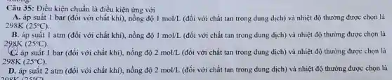 Câu 35: Điều kiện chuẩn là điều kiện ứng với
A. áp suất 1 bar (đối với chất khí), nồng độ 1mol/L (đối với chất tan trong dung dịch) và nhiệt độ thường được chọn là
298K(25^circ C)
B. áp suất 1 atm (đối với chất khi), nồng độ 1mol/L (đối với chất tan trong dung dịch) và nhiệt độ thường được chọn là
298K(25^circ C)
suất 1 bar (đối với chất khí), nồng độ 2mol/L (đối với chất tan trong dung dịch) và nhiệt độ thường được chon là
298K(25^circ C)
D. áp suất 2 atm (đối với chất khí), nồng độ 2mol/L (đối với chất tan trong dung dịch) và nhiệt độ thường được chọn là
208K 0500