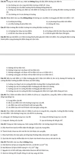 Câu 35: Trong các nhận xét sau, nhận xét không đúng với đặc điểm đường sức điện là.
A. Các đường sức của cùng một điện trường có thể cắt nhau.
B. Các đường sức của điện trường tĩnh là đường không khép kín.
C. Hướng của đường sức điện tại mỗi điểm là hướng của véc tơ cường độ điện trường tại điểm
đó.
D. Các đường sức là các đường có hướng.
Câu 36: Nhận định nào sau đây không đúng về đường sức của điện trường gây bởi điện tích diacute (e)m+Q?;
A. là những tia thẳng.
B. có phương đi qua điện tích điểm.
C. có chiều hướng về phía điện tích.
D. không cắt nhau.
Câu 37: Điện trường đều là điện trường mà cường độ điện trường của nó,
A. có hướng như nhau tại mọi điểm.
B. có hướng và độ lớn như nhau tại mọi điện.
C. có độ lớn như nhau tại mọi điểm.
D. có độ lớn giảm dần theo thời gian.
Câu 38: Nếu tại một điểm có 2 điện trường thành phần gây bởi 2 điện tích điểm. Hai cường độ điện trường
thành phần cùng phương khi điểm đang xét nằm trên.
A. đường nối hai điện tích.
B. đường trung trực của đoạn nối hai điện tích.
C. đường vuông góc với đoạn nối hai điện tích tại vị trí điện tích 1.
D. đường vuông góc với đoạn nối hai điện tích tại vị trí điện tích 2.
Câu 39: Nếu tại một điểm có 2 điện trường gây bởi 2 điện tích điểm Q_(1) âm và Q_(2) dương thì hướng của
cường độ điện trường tại điểm đó được xác định bằng.
A. hướng của tổng 2 véc tơ cường độ điện trường điện trường thành phần.
B. hướng của véc tơ cường độ điện trường gây bởi điện tích dương.
C. hướng của véc tơ cường độ điện trường gây bởi điện tích âm.
D. hướng của véc tơ cường độ điện trường gây bởi điện tích ở gần điểm đang xét hơn.
Câu 40: Cho 2 điện tích điểm nằm ở 2 điểm A và B và có cùng độ lớn, cùng dấu Điểm có điện trường
tổng hợp bằng 0 là.
A. trung điểm của AB.
B. tất cả các điểm trên trên đường trung trực của AB.
C. các điểm tạo với A và B thành một tam giác đều.
D. các điểm tạo với A và B thành một tam giác vuông cân.
Câu 41: Cho 2 điện tích điểm nằm ở 2 điểm A và B và có cùng độ lớn, cùng dấu. Cường độ điện trường
tại một điểm trên đường trung trực của AB thì có phương,
A. vuông góc với đường trung trực của AB.
B. trùng với đường trung trực của AB.
C. trùng với đường nối của AB.
D. tạo với đường nối AB góc 45^circ 
Câu 42: Trong các hiện tượng sau, hiện tượng nhiễm điện do hưởng ứng là hiện tượng.
A. Đầu thanh kim loại bị nhiễm điện khi đặt gần 1 quả cầu mang điện.
B. Thanh thước nhựa sau khi mài lên tóc hút được các vụn giấy.
C. Mùa hanh khô, khi mặc quần vải tổng hợp thường thấy vải bị dính vào người.
D. Quả cầu kim loại bị nhiễm điện do nó chạm vào thanh nhựa vừa cọ xát vào len dạ.
Câu 43: Phát biểu nào sau đây là không đúng
A. Hạt êlectron là hạt có mang điện tích âm, có độ lớn 1,6cdot 10^-19(C)
B. Hạt êlectron là hạt có khối lượng m=9,1cdot 10^-31(kg)
C. Nguyên tử có thể mất hoặc nhận thêm êlectron để trở thành ion.
D. êlectron không thế chuyến động từ vật này sang vật kháC.