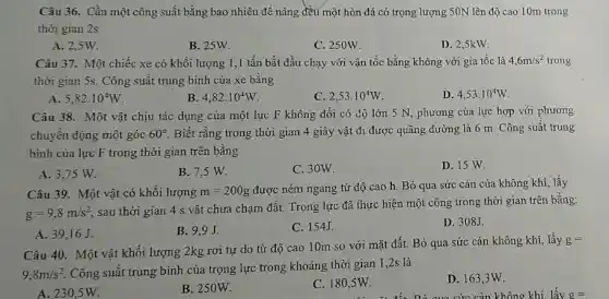 Câu 36. Cần một công suất bằng bao nhiêu đề nâng đều một hòn đá có trọng lượng 50N lên độ cao 10m trong
thời gian 2s
A. 2,5W.
C. 250W.
D. 2,5kW
B. 25W
Câu 37. Một chiếc xe có khối lượng 1.1 tấn bắt đầu chạy với vận tốc bằng không với gia tốc là 4,6m/s^2 trong
thời gian 5s. Công suất trung bình của xe bằng
A 5,82cdot 10^4W
B. 4,82cdot 10^4W
C. 2,53cdot 10^4W
D. 4,53cdot 10^4W
Câu 38. Một vật chịu tác dụng của một lực F không đồi có độ lớn 5 N, phương của lực hợp với phương
chuyền động một góc 60^circ  Biết rằng trong thời gian 4 giây vật đi được quãng đường là 6 m. Công suất trung
bình của lực F trong thời gian trên bằng
A. 3,75 W.
B. 7,5 W.
C. 30W.
D. 15 W.
Câu 39. Một vật có khối lượng m=200g
được ném ngang từ độ cao h. Bỏ qua sức cản của không khí, lấy
g=9,8m/s^2
sau thời gian 4 s vật chưa chạm đất.Trọng lực đã thực hiện một công trong thời gian trên bằng:
A. 39,16J.
B. 9.9J
C. 154J.
D. 308J
Câu 40. Một vật khối lượng 2kg rơi tự do từ độ cao 10m so với mặt đất. Bỏ qua sức cản không khí,lấy
g=
9,8m/s^2
Công suất trung bình của trọng lực trong khoảng thời gian 1 ,2s là
A. 230,5W.
B. 250W.
C. 180,5W.
D. 163,3W.
cức cản không khí lấy