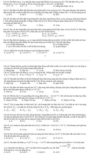 Câu 36: Hai điện tích q1 và 92 đặt gần nhau trong : chân không có lực tương tác là F. Nếu đặt điện tích q:trên
đường nối q1 và q2 và ở ngoài q2 thì lực tương tác giữa q1 và q2 là F' có đặc điểm:
A. F'gt F
B. F'lt F
C. F'=F
D. không phụ thuộc vào q3
Câu 37: Hai điện tích điểm đặt gần nhau trong không khí có lực tương tác là F . Nếu giảm khoảng cách giữa hai
điện tích hai lần và đặt hai điện tích vào trong điện môi đồng chất có hằng số điện môi varepsilon =3 thì lực tương tác là:
A. 2F/3
B. 4F/3
C. 3F/2
D. 3F/4
Câu 38: Hai điên tích điểm đǎt trong không khí cách nhau một khoảng 30cm có lực tương tác tĩnh giữa chúng là
F. Nếu nhúng chúng trong dầu có hằng số điện môi là 2,25, để lực tương tác giữa chúng vẫn là F thì khoảng
cách giữa các điên tích là:
A. 20cm
B. 10cm
C. 25cm
D. 15cm
Câu 39: Hai vật nhỏ mang điện tích cách nhau 40cm trong không khí thì đẩy nhau với lực là 0,675 N. Biết rằng
tổng điện tích của hai vật là 8.10^-6C . Điện tích của mỗi vật lần lượt là:
A. q_(1)=7.10^-6C;q_(2)=10^-6C
C. q_(1)=2.10^-6C;q_(2)=6.10^-6C
B. q_(1)=q_(2)=4cdot 10^-6C
D q_(1)=3.10^-6C;q_(2)=5.10^-6C
Câu 40: Hai điện tích dương q_(1) , 92 có cùng một độ lớn được đặt tại hai điểm A,B thì ta thấy hệ ba điên tích này
nằm cân bằng trong chân không. Bỏ qua trọng lượng : của ba điên tích. Chọn kết luận đúng.
A. q_(0) là điên tích dương	B. q_(0) là điện tích âm
C. qo có thể là điên tích âm có thể là điện tích dương
D. qo phải bằng 0
Câu 41: Điên tích của một electron có giá trị bằng bao nhiêu?
A. 1,6cdot 10^-19C
B. -1,6cdot 10^-19C
C. 3,2cdot 10^-19C
D. -3,2cdot 10^-19C
Câu 42: Thông thường sau khi sử dụng khǎn lông để lau mắt kính ta thấy sẽ có một vài mảnh vụn của lông tơ
còn bám lại i trên kính, đó là hiện tượng nhiễm điện do
A. hưởng ứng.
B. tiếp xúC.
C. cọ xát.
D. khác cấu tạo vật chất.
Câu 43: Xét hai điện tích điểm q1 và q2 có tương tác đẩy. Khẳng định nào sau đây là đúng?
A. q_(1)gt 0vgrave (a)q_(2)lt 0 . B. q_(1)lt 0 và q_(2)gt 0 . C. q_(1)cdot q_(2)gt 0
D. q_(1)cdot q_(2)lt 0
Câu 44: Hai điện tích điểm . có đô lớn không đổi được đặt trong cùng một môi trường có hằng số điện môi là :
nếu tǎng khoảng cách giữa hai điện tích lên 2 lần thì lực tương tác giữa chúng sẽ
B. giảm 2 lần.	C. tǎng 4 lần.
A. tǎng 2 lần
D. giảm 4 lần
Câu 45: Hai điện tích điểm cùng độ lớn 10^-9C đặt trong chân không . Khoảng cách giữa chúng bằng bao nhiêu
để lực tĩnh điện giữa chúng có độ lớn 2,5cdot 10^-6N ?
A. 0,06 cm.	B. 6 cm.
C. 36 cm.
D. 6 m.
Câu 46: Mỗi hai bụi li ti trong không khí mang điện tích q=-9,6cdot 10^-13C . Hỏi mỗi hai bụi ấy thừa hay thiếu
bao nhiêu electron? Biết điện tích electron có độ lớn là 1,6cdot 10^-19C
B. Thừa
A. Thừa 6,10^6hunderset (.)(a)t
6.10^5h at.
C. Thiếu 6,10^6hunderset (.)(a)t
D. Thiếu 6.10^5hunderset (.)(a)t
Câu 47. Vật A mang điện với điện tích 2 uC,vật B mang : điện với điện tích 6 HC. Lực điện do vật A tác dụng
lên vật B là overrightarrow (F_(AB)) . Lực điện do vật B tác dụng lên vật A là overrightarrow (F_(BA)) . Biểu thức nào sau đây đúng?
A. overrightarrow (F_(AB))=-3overrightarrow (F_(BA))
B. overrightarrow (F_(AB))=-overrightarrow (F_(BA))
C. 3overrightarrow (F_(AB))=-overrightarrow (F_(BA))
D overrightarrow (F_(AB))=3overrightarrow (F_(BA))
Câu 48. Hai quả cầu kim loại nhỏ, giống hệt nhau, mang điện tích 2Q và -Q được đặt cách nhau một khoảng r,
lực điện tác dụng lên nhau có độ lớn là F. Nối chúng lai với nhau bằng một dây dẫn điện, sau đó bỏ dây dẫn đi.
Sau khi bỏ dây nối, hai quả cầu tác dụng lên nhau một lực điện có độ lớn là
A. F.
B. F/2
C. F/4
D. F/8
Câu 49. Lực tương tác điện giữa điện tích 4,0 ụC và điện tích -3,0mu C là 1,7cdot 10^-1N . Tính khoảng cách giữa hai
điên tích.
A. 79 m
B. 7,9 m
C. 0,79 cm.
D. 0,79 m.
Câu 50. Hai vật tích điện giống hệt nhau tác dụng lên nhau một lực 2,0cdot 10^-2N khi được đặt cách nhau 34 cm
Tính độ lớn điên tích của mỗi vật.
A 51.10^-6C
5,1cdot 10^-7C
C. 5,1.10^-6C
D. 51.10^-7C
Câu 51: Hai điện tích điểm q_(1)=8cdot 10^-8C và q_(2)=-3cdot 10^-8C đặt trong không khí tại hai điểm A và B cách nhau
k=9.10^9(Nm^2)/(C^2)
3 cm. Đặt điện tích điểm q_(0)=10^-8C tại điểm M là trung điểm của AB. Biết
tổng hợp do qi và q2 tác dụng lên qo.
, tính lực tĩnh điện
A 4,4 N.
B. 0,44 N
C. 0.044 N.
D. 44 N.