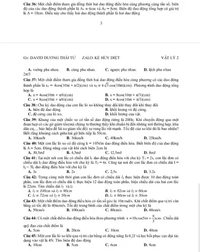 Câu 36: Một chất điểm tham gia đồng thời hai dao động điều hòa cùng phương cùng tần số, biên
là A=10cm. Điều này cho thấy hai dao động thành phần là hai dao động
độ của các dao động thành phần là A_(1)=6cm và A_(2)=8cm Biên độ dao động tổng hợp có giá trị
Gv:DAVID DƯƠNG THÁI TỪ ZALO: KỀ HỦY DIỆT
VẬT LÝ 2
A. vuông pha nhau.
B. cùng pha nhau.
C. ngược pha nhau.
D. lệch pha nhau
2pi /3
Câu 37: Một chất điểm tham gia đồng thời hai dao động điều hòa cùng phương có các dao động
thành phần là x_(1)=4cos(10pi t+pi /2)(cm) và x_(2)=4sqrt (3)cos(10pi t)(cm) . Phương trình dao động tổng
hợp là
A. x=4cos(10pi t+pi /6)(cm)
B. x=8cos(10pi t+pi /3)(cm)
C. x=8cos(10pi t+pi /6)(cm)
D. x=4cos(10pi t+pi /3)(cm)
Câu 38: Chu kỳ dao động của con lắc lò xo không thay đổi khi thay đổi khi thay đổi
A. biên độ dao động.
B. khối lượng và độ cứng.
C. độ cứng của lò xo.
D. khối lượng của vật.
Câu 39: Khung của một chiếc xe có tần số dao động riêng là 20Hz. Khi chuyển động qua một
đoạn hẹp có các gờ giảm tốc(mà chúng ta thường thấy khi chuẩn bị đến những nơi đường hẹp, khu
dân cư, __ báo hiệu để lái xe giảm tốc độ)xe rung lắc rất mạnh.Tốc độ của xe khi đó là bao nhiêu?
Biết rằng khoảng cách giữa hai gờ liên tiếp là 50cm.
10km/h
36km/h
C. 40km/h
D. 25km/h
Câu 40: Một con lắc lò xo có độ cứng k=10N/m dao động điều hòa.Biết biên độ của dao động
là A=5cm . Động nǎng của vật khi cách biên 2cm là
A. 10,5mJ
B. 4.5mJ
C. 12,5mJ
D. 8mJ
Câu 41: Tại một nới con lắc có chiều dài I_(1) dao động điều hòa với chu kỳ T_(1)=2s, con lắc đơn có
chiều dài 12 dao động điều hòa với chu kỳ là T_(2)=4s. Cũng tại nơi đó con lắc đơn có chiều dài 1=
l_(2)-3l_(1) dao động điều hòa với chu kỳ là
A. 3s
B. 2s
C. 2,5s
D. 3,2s
Câu 42: Trong cùng một thời gian con lắc đơn có chiều dài l_(i) thực hiện được 10 dao động toàn
phần, con lắc đơn có chiều dài l_(2) thực hiện 12 dao động toàn phần, hiệu chiều dài của hai con lắc
là 22cm. Tìm chiều dài l_(j) và l_(2)
A. l_(1)=100cm và l_(2)=90cm
B. l_(1)=82cm và l_(2)=60cm
C. l_(1)=72cm và l_(2)=50cm
D. l_(1)=60cm và l_(2)=50cm
Câu 43: Một chất điểm dao động điều hòa có tần số góc là 10pi rad/s. Khi chất điểm qua vị trí cân
bằng có tốc độ là 40pi cm/s. Tốc độ trung bình của chất điểm trong một chu kỳ là
50cm/s
B. 100cm/s
C. 80cm/s
D. 60cm/s
Câu 44: Có một chất điểm dao động điều hòa theo phương trình x=10cos(5pi t+(pi )/(3))cm . Chiều dài
quỹ đạo của chất điểm là
A. 5cm
B. 20cm
C. 10cm
D. 40cm
Câu 45: Một con lắc lò xo khi qua vị trí cân bằng có động nǎng là 0,2J và lực hồi phục cực đại tác
dụng vào vật là 4N. Tìm biên độ dao động
A. 10cm
B. 5cm
C. 6cm
D. 8cm