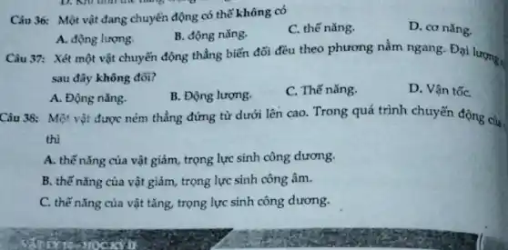 Câu 36: Một vật đang chuyển động có thể không có
C. thế nǎng.
D. cơ nǎng.
A. động lượng.
B. động nǎng.
Câu 37: Xét một vật chuyển động thẳng biến đổi đều theo phương nằm ngang. Đại lượng ,
sau đây không đổi?
A. Động nǎng.
B. Động lượng.
C. Thế nǎng.
D. Vận tốC.
Câu 38: Một vật được ném thẳng đứng từ dưới lên cao.Trong quá trình chuyển động của.
thì
A. thế nǎng của vật giảm, trọng lực sinh công dương.
B. thế nǎng của vật giảm, trọng lực sinh công âm.
C. thế nǎng của vật tǎng, trọng lực sinh công dương.