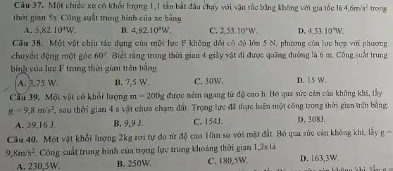 Câu 37. Một chiếc xe có khối lượng 1 ,1 tấn bắt đầu chạy với vận tốc bằng không với gia tốc là 4,6m/s^2 trong
thời gian 5s. Công suất trung bình của xe bằng
A. 5,82cdot 10^4W
B. 4,82cdot 10^4W
2,53cdot 10^4W
D. 4,53cdot 10^4W
Câu 38. Một vật chịu tác dụng của một lực F không đổi có độ lớn 5 N, phương của lực hợp với phương
chuyên động một góc 60^circ  Biết rằng trong thời gian 4 giây vật đi được quãng đường là 6 m. Công suất trung
bình của lực F trong thời gian trên bǎng
A. B,75 W.
B. 7,5 W.
C. 30W.
D. 15 W.
Cầu 39. Một vật có khối lượng m=200g được ném ngang từ độ cao h. Bỏ qua sức cản của không khí, lấy
g=9,8m/s^2
sau thời gian 4 s vật chưa chạm đất.Trọng lực đã thực hiện một công trong thời gian trên bằng:
A. 39,16 J.
B. 9,9J.
C. 154J.
D. 308J.
Câu 40. Một vật khối lượng 2kg rơi tự do từ độ cao 10m so với mặt đất. Bỏ qua sức cản không khí lấy g=
9,8m/s^2 Công suất trung bình của trọng lực trong khoảng thời gian 1 ,2s là
A. 230,5W.
B. 250W.
C. 180,5W.
D. 163,3W.
nǎm cản không khí lấy g=