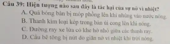 Câu 39: Hiện tượng nào sau đây là tác hại của sự nở vì nhiệt?
A. Quả bóng bàn bị móp phồng lên khi nhúng vào nước nóng.
B. Thanh kim loại kép trong bàn ủi cong lên khi nóng.
C. Đường ray xe lửa có khe hở nhỏ giữa các thanh ray.
D. Cầu bê tông bị nứt do giãn nở vì nhiệt khi trời nóng.