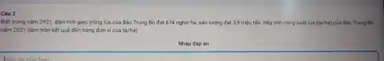 Câu 3
Biết trong nǎm 2921 , diện tích gieo trồng lúa của Bắc Trung Bộ đạt 674 nghìn ha, sản lượng đạt 3,9 triệu tấn. Hãy tính nǎng suất lúa (ta/ha) của Bậc Trung Bộ
nǎm 2021 (làm tròn kết quả đến hàng đơn vi cúa ta/ha
Nhập đáp án