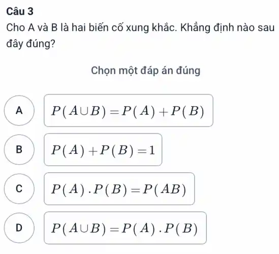 Câu 3
Cho A và B là hai biến cố xung khắc. Khẳng định nào sau
đây đúng?
Chọn một đáp án đúng
A P(Acup B)=P(A)+P(B) A
B P(A)+P(B)=1
C P(A)cdot P(B)=P(AB)
B
C
D D
P(Acup B)=P(A)cdot P(B)