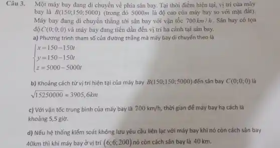 Câu 3.
Một máy bay đang di chuyển về phía sân bay. Tại thời điểm hiện tại, vị trí của máy
bay là B(150;150;5000) (trong đó 5000m là độ cao của máy bay so với mặt đất).
Máy bay đang di chuyển thẳng tới sân bay với vận tốc 700km/h . Sân bay có tọa
độ C(0;0;0) và máy bay đang tiến dần đến vị trí hạ cánh tại sân bay.
a) Phương trình tham số của đường thẳng mà máy bay di chuyển theo là
 ) x=150-150t y=150-150t z=5000-5000t 
b) Khoảng cách từ vị trí hiện tại của máy bay B(150;150;5000) đến sân bay C(0;0;0) là
sqrt (15250000)approx 3905,6km
c) Với vận tốc trung bình của máy bay là 700km/h thời gian để máy bay hạ cách là
khoảng 5,5 giờ.
d) Nếu hệ thống kiểm soát không lưu yêu cầu liên lạc với máy bay khi nó còn cách sân bay
40km thì khi máy bay ở vị trí (6;6;200) nó còn cách sân bay là 40 km.