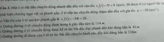 Câu 3.Một ô tô bắt t đầu ch uyển độn g nha nh dần đề u với i vận tốc v_(1)(t)=5t+4(m/s)
Đi được 6(s) người lái xe
phát hiện chướng ngại vật và phanh gấp , ô tô tiếp tục chuyển động chậm dầi n đều với gia tốc
a=-34(m/s^2)
a) Vận tốc của ô tô sau khi i phar h gấp là v_(2)(t)=-34t+24
n Quãng đườ ng ô tô chuyết n động được tron 5 6 giây đầu t iên là 114 m.
) Quãn g đường : ô tô chuyể n động được kế từ lú c bắt đầu đạp ph anh đế khi i dừng hẳn là 41m.
) Ouãng đường di được của ô tô từ lúc : bắt đầu ch uyển bá nh cho đến kh i dừng hẳ n là 134m