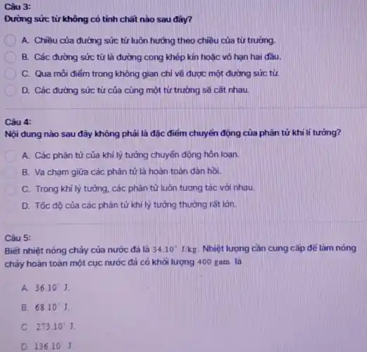 Câu 3:
Đường sức từ không có tính chất nào sau đây?
A. Chiều của đường sức từ luôn hướng theo chiều của từ trường.
B. Các đường sức từ là đường cong khép kín hoặc vô hạn hai đầu.
C. Qua môi điểm trong không gian chỉ vẽ được một đường sức từ
D. Các đường sức từ của cùng một từ trường sẽ cắt nhau
Câu 4:
Nội dung nào sau dây không phải là đặc điểm chuyển động của phân tử khi lí tương?
A. Các phân tử của khi lý tưởng chuyển động hôn loan
B. Va chạm giữa các phân tử là hoàn toán dàn hồi.
C C. Trong khí lý tưởng, các phân tử luôn tương tác với nhau.
D. Tốc đô của các phân tử khi lý tưởng thường rất lớn
Câu 5:
Biết nhiệt nóng chảy của nước đá là 34.10J/kg Nhiệt lượng cần cung cấp để làm nóng
chảy hoàn toàn một cục nước đá có khơi lượng 400 gam là
A. 36.10^3J
B. 68.10^3J
C. 273.10^2J
D. 136.10'J