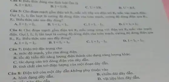 Câu 4: Biểu thức đúng của đinh tult Oun ti
A. I=R/U
R. 1=UR
C. U-UR.
D. U=R/L
Chu 5: Cho dogn mạch gồm điện trò R_(4) mắc nói tiếp với đien tro mu _(1) mắc vào mạch điện.
Goi I, I_(1),I_(2) lần lượt là cường độ dong điện của toàn mạch, cường độ dòng điện qua K,
R_(2) Biểu thức nào sau dily dung?
I=I_(1)=I_(2)
B. I=I_(1)+I_(2)
C. 1=I_(1)-I_(2)
D. I=I_(1)times I_(2)
Câu 6: Cho đoạn mạch gồm điện trở R_(1) mắc song song vol đién trò R_(2) mắc vào mạch
điện. Gọi I, I_(1),I_(2) lần lượt là cường độ dong điện của toàn mạch, cường độ dong dien qua
R_(1),R_(2) Biểu thức nào sau đây đang?
A. I=I_(1)=I_(2)
B. I=I_(1)+I_(2)
C. I=I_(1)-I_(2)
D. I=I_(1)times I_(2)
Câu 7: Diện trở độc trung cho
A. mức độ mạnh.yếu của dòng điện.
B. tốc độ biến đối nǎng lượng điện thành các dạng nǎng lượng kháC.
C. tác dụng cân trở dòng điện của dây dẫn.
D. tính chất cản trở điện lượng của một đoạn dây dẫn.
Câu 8: Điện trở của một dây dẫn không phụ thuộc vào
B. chiều dài dây dẫn.
A. hình dạng dây dẫn.
D. vật liệu làm dây dẫn.