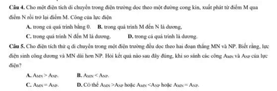 Câu 4. Cho một điện tích di chuyển trong điện trường dọc theo một đường cong kín, xuất phát từ điểm M qua
điểm N rồi trở lại điểm M. Công của lực điện
A. trong cả quá trình bằng 0. B.trong quá trình M đến N là dương,
C. trong quá trình N đến M là dương.
D. trong cả quá trình là dương.
Câu 5. Cho điện tích thử q di chuyển trong một điện trường đều dọc theo hai đoạn thẳng MN và NP. Biết rằng.lực
điện sinh công dương và MN dài hơn NP. Hỏi kết quả nào sau đây đúng., khi so sánh các công AMN và ANP của lực
điện?
A. A_(MN)gt A_(NP)
B. A_(MN)lt A_(NP).
C. A_(MN)=A_(NP)
D. Có thể A_(MN)gt A_(NP)hounderset (.)(check (a))cA_(MN)lt A_(NP)hounderset (.)(check (a))cA_(MN)=A_(NP).