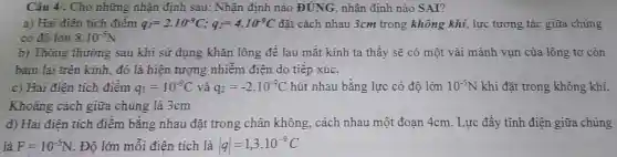 Câu 4/. Cho những nhận định sau: Nhận đinh nào ĐÚNG , nhận định nào S AI?
a) Hai điện tích điểm q_(1)=2.10^-9C;q_(2)=4.10^-9C đặt cách nhau 3cm trong không khí, lực tương tác giữa chúng
có độ lớn 8.10^-5N
b) Thông thường sau khi sử dụng khǎn lông để lau mắt kính ta thấy sẽ có một vài mảnh vụn của lông tơ còn
bám lại trên kính , đó là hiện tượng nhiễm điện do tiếp xúc.
c) Hai điện tích điểm q_(1)=10^-9C và q_(2)=-2cdot 10^-9C hút nhau bằng lực có độ lớn 10^-5N khi đặt trong không khí.
Khoảng cách giữa chúng là 3cm
d) Hai điện tích điểm bằng nhau đặt trong chân không cách nhau một đoạn 4cm. Lực đẩy tĩnh điện giữa chúng
là F=10^-5N . Độ lớn mỗi điện tích là vert qvert =1,3cdot 10^-9C