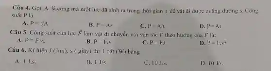 Câu 4. Gọi A là công mà một lực đã sinh ra trong thời gian t để vật đi được quãng đường s. Công
suất P là
A. P=t/A
B. P=As
C. P=A/t
D. P=At
Câu 5. Công suất của lực overrightarrow (F) làm vật di chuyển với vận tốc overrightarrow (V) theo hướng của overrightarrow (F) là:
A. P=F.vt
B. P=F.v
C. P=F.t
D. P=Fcdot v^2
Câu 6. Kí hiệu J(Jun) . s ( giây) thì 1 oát (W) bằng
A. 1 J.S.
B. 1J/s
C. 10J.s.
D. 10J/s