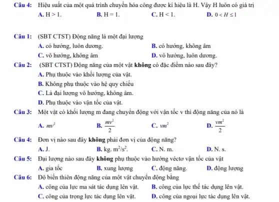 Câu 4: Hiệu suất của một quá trình chuyển hóa công được kí hiệu là H.. Vậy H luôn có giá trị
A. Hgt 1
B. H=1
C. Hlt 1
D. 0lt Hleqslant 1
Câu 1: (SBT CTST)Động nǎng là một đại lượng
A. có hướng, luôn dương.
B. có hướng, không âm
C. vô hướng, không âm
D. vô hướng, luôn dương.
Câu 2: (SBT CTST)Động nǎng của một vật không có đặc điểm nào sau đây?
A. Phụ thuộc vào khối lượng của vật.
B. Không phụ thuộc vào hệ quy chiếu
C. Là đại lượng vô hướng, không âm
D. Phụ thuộc vào vận tốc của vật.
Câu 3: Một vật có khối lượng m đang chuyển động với vận tốc v thì động nǎng của nó là
A. mv^2
B. (mv^2)/(2)
C. vm^2
D. (vm^2)/(2)
Câu 4: Đơn vị nào sau đây không phải đơn vị của động nǎng?
A. J.
B. kg.m^2/s^2
C. N. m.
D. N. s.
Câu 5: Đại lượng nào sau đây không phụ thuộc vào hướng véctơ vận tốc của vật
A. gia tốc
B. xung lượng
C. động nǎng.
D. động lượng
Câu 6: Độ biến thiên động nǎng của một vật chuyển động bằng
A. công của lực ma sát tác dụng lên vật.
B. công của lực thế tác dụng lên vật.
C. công của trọng lực tác dụng lên vật.
D. công của ngoại lực tác dụng lên vật.