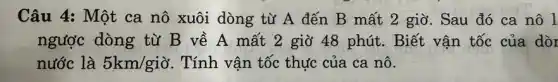 Câu 4: Một ca nô xuôi dòng từ A đến B mất 2 giờ . Sau đó ca nô l
ngược dòng từ B về A mất 2 giờ 48 phút. Biết vận tốc của dòr
nước là 5km/gigrave (o) . Tính vận tốc thực của ca nô.