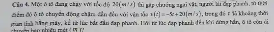 Câu 4. Một ô tô đang chạy với tốc độ 20(m/s) thì gặp chướng ngại vật, người lái đạp phanh, từ thời
điềm đó ô tô chuyền động chậm dần đều với vận tốc v(t)=-5t+20(m/s) , trong đó t là khoảng thời
gian tinh bằng giây, kề từ lúc bắt đầu đạp phanh. Hỏi từ lúc đạp phanh đến khi dừng hẳn, ô tô còn di
chuyền bao nhiêu 1 mét (m)