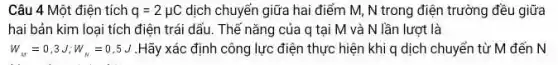 Câu 4 Một điện tích q=2mu C dịch chuyển giữa hai điểm M, N trong điện trường đều giữa
hai bản kim loại tích điện trái dấu.Thế nǎng của q tại M và N lần lượt là
W_(M)=0,3J;W_(N)=0,5J .Hãy xác định công lực điện thực hiện khi q dịch chuyển từ M đến N