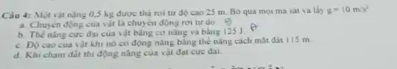 Câu 4: Một vật nặng 0,5 kg được thả rơi từ độ cao 25 m. Bỏ qua mọi ma sát và lấy g=10m/s^2
a. Chuyên động của vật là chuyển động rơi tự do.
b. Thế nǎng cực đại của vật bǎng cơ nǎng và bằng 125 J.
c. Độ cao của vật khi nó có động nǎng bằng thể nǎng cách mặt đất 115 m.
d. Khi cham đất thi động nǎng của vật đạt cực đại.