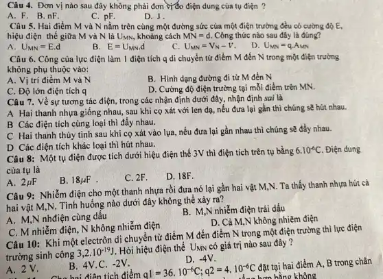 Câu 4. Đơn vị nào sau đây không phải đơn vị đo điện dung của tụ điện ?
A. F. B.nF.
D. J.
Câu 5. Hai điểm M và N nằm trên cùng một đường sức của một điện trường đều có cường độ E,
hiệu điện thế giữa M và N là UMN, khoảng cách MN=d Công thức nào sau đây là đúng?
A. U_(MN)=E.d
E=U_(MN)d
C. U_(MN)=V_(N)-V
D U_(MN)=qcdot A_(MN)
Câu 6. Công của lực điện làm 1 điện tích q di chuyển từ điểm M đến N trong một điện trường
không phụ thuộc vào:
A. Vị trí điểm M và N
B. Hình dạng đường đi từ M đến N
C. Độ lớn điện tích q
D. Cường độ điện trường tại mỗi điểm trên MN.
Câu 7. Về sự tương tác điện, trong các nhận định dưới đây, nhận định sai là
A Hai thanh nhựa giống nhau, sau khi cọ xát với len dạ, nếu đưa lại gần thì chúng sẽ hút nhau.
B Các điện tích cùng loại thì đẩy nhau.
C Hai thanh thủy tinh sau khi cọ xát vào lụa, nếu đưa lại gần nhau thì chúng sẽ đẩy nhau.
D Các điện tích khác loại thì hút nhau.
Câu 8: Một tụ điện được tích dưới hiệu điện thế 3V thì điện tích trên tụ bằng
6.10^-6C . Điện dung
của tụ là
B. 18mu F
C. 2F.
D. 18F.
A. 2mu F
Câu 9: Nhiễm điện cho một thanh nhựa rồi đưa nó lại gần hai vật M,N . Ta thấy thanh nhựa hút cả
hai vật M,N. Tình huống nào dưới đây không thể xảy ra?
A. M,N nhđiện cùng dấu
B. M,N nhiễm điện trái dấu
C. M nhiễm điện . N không nhiễm điện
D. Cả M,N không nhiễm điện
Câu 10: Khi một electrôn di chuyển từ điểm M đến điểm N trong một điện trường thì lực điện
trường sinh công
3,2cdot 10^-19J
. Hỏi hiệu điện thế UMN có giá trị nào sau đây ?
A. 2 V.
B. 4V.C. -2V
D. -4V
điện tích điểm q1=36cdot 10^-6C;q2=4cdot 10^-6C
đặt tại hai điểm A, B trong chân
không