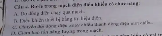 Câu 4. Ro-le trong mạch điện điều khiển có chức nǎng:
A. Do dòng điện chạy qua mạch.
B. Diều khiển thiết bị bằng tín hiệu điện.
C. Chuyển đổi dòng điện xoay chiều thành dòng điện một chiều.
D. Giảm hao tôn nǎng lượng trong mạch.