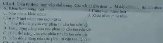 Câu 4. Điền từ thích hợp vào chỗ trống. Các vật nhiễm điện __ thi đầy nhau. __ thi hút nhau
A. Khác loại, cùng loại
B. Cùng loại, khác loại
C. Như nhau, khác nhau
D. Khác nhau, như nhau
Câu 5. Nhiệt nǎng của một vật là
A. Tổng thế nǎng của các phân từ cấu tạo nên vật.
B. Tông động nǎng của các phân tử câu tạo nên vật.
C. Hiệu thế nǎng của các phân tử câu tạo nên vật.
D. Hiệu động nǎng của các phân từ câu tạo nên vật.