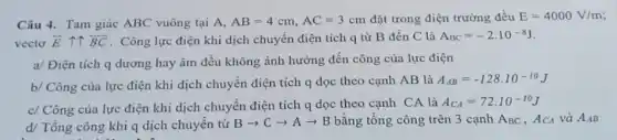 Câu 4. Tam giác ABC vuông tại A, AB=4cm,AC=3cm đặt trong điện trường đều E=4000V/m
vecto overrightarrow (E) it overrightarrow (BC) . Công lực điện khi dịch chuyển điện tích q từ B đến C là A_(BC)=-2.10^-8J
a/ Điện tích q dương hay âm đều không ảnh hưởng đến công của lực điện
b/ Công của lực điện khi dịch chuyển điện tích q dọc theo cạnh AB là
A_(AB)=-128cdot 10^-10J
c/ Công của lực điện khi dịch chuyển điện tích q dọc theo cạnh CA là
A_(CA)=72.10^-10J
d/ Tổng công khi q dịch chuyển từ
Barrow Carrow Aarrow B bằng tổng công trên 3 cạnh ABC , ACA và A_(AB)