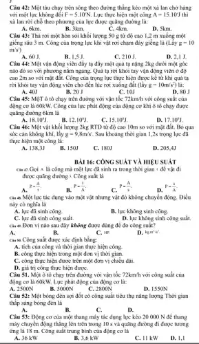 Câu 42: Một tàu chạy trên sông theo đường thẳng kéo một xà lan chở hàng
với một lực không đối F=5.10^3N Lực thực hiện một công A=15.10^circ J thì
xà lan rời chỗ theo phương của lực được quãng đường là:
A. 6km.
B. 3km.
C. 4km.
D. 5km.
Câu 43: Thả rơi một hòn sỏi khối lượng 50 g từ độ cao 1,2 m xuống một
giếng sâu 3 m . Công của trọng lực khi vật rơi chạm đáy giếng là (Lấy g=10
m/s^2
A. 60 J.
B. 1,5 J.
C. 210 J.
D. 2,1 J.
Câu 44: Một vận động viên đầy tạ đẩy một quả tạ nặng 2kg dưới một góc
nào đó so với phương nằm ngang. Quả tạ rời khỏi tay vận động viên ở đô
cao 2m so với mặt đất. Công của trọng lực thực hiện được kể từ khi quả tạ
rời khỏi tay vận động viên cho đến lúc rơi xuống đất (lấy g=10m/s^2) là:
A. 40J
B. 20 J
C. 10J
D. 80 J
Câu 45: MộT ô tô chạy trên đường với vận tốc 72km/h với công suất của
động cơ là 60kW.Công của lực phát động của động cơ khi ô tô chạy được
quãng đường 6km là
A. 18.10^6J
B. 12.10^6J
C. 15.10^6J
D. 17.10^6J
Câu 46: Một vật khối lượng 2kg RTD từ độ cao 10m so với mặt đất.Bỏ qua
sức cản không khí,lấy g=9,8m/s^2 Sau khoảng thời gian 1,2s trọng lực đã
thực hiện một công là:
A. 138,3J
B. 150J
C. 180J
D. 205,4J
BÀI 16: CÔNG SUẤT VÀ HIỆU SUẤT
Câu 47. Gọi A là công mà một lực đã sinh ra trong thời gian t để vật đi
được quãng đường s Công suất là
A. P=(A)/(t)
B. P=(t)/(A)
P=(A)/(s)
D. P=(s)/(A)
Câu 48. Một lực tác dụng vào một vật nhưng vật đó không chuyển động. Điều
này có nghĩa là
A. lực đã sinh công.
B. lực không sinh công.
C. lực đã sinh công suất.
D. lực không sinh công suất.
Câu 49. Đơn vị nào sau đây không được dùng để đo công suất?
A.
B.
C. HP.
D. kgcdot m^2/s^3
Câu 50. Công suất được xác định bằng:
A. tích của công và thời gian thực hiện công.
B. công thực hiện trong một đơn vị thời gian.
C. công thực hiện được trên một đơn vị chiều dài.
D. giá trị công thực hiện đượC.
Câu 51. Một ô tô chạy trên đường với vận tốc 72km/h với công suất của
động cơ là 60kW.Lực phát động của động cơ là:
A. 2500N
B. 3000N
C. 2800N
D. 1550N
Câu 52: Một bóng đèn sợi đốt có công suất tiêu thụ nǎng lượng Thời gian
thắp sáng bóng đèn là
A.
B.
C.
D.
Câu 53: Động cơ của một thang máy tác dụng lực kéo 20 000 N để thang
máy chuyển động thẳng lên trên trong 10 s và quãng đường đi được tương
ứng là 18 m.Công suất trung bình của động cơ là
A. 36 kW
B. 3,6 kW
C. 11 kW
D. 1,1