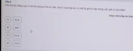 Câu 4
Cho hai lực đồng quy có độ lớn bằng 60 N và 10N. Giá trị cúa hợp lực có thế là giá trị nào trong các giá trị sau dây?
Chọn một đáp án đún
A A
55 N.
B B
45N
C
20 N.
D
10 N.