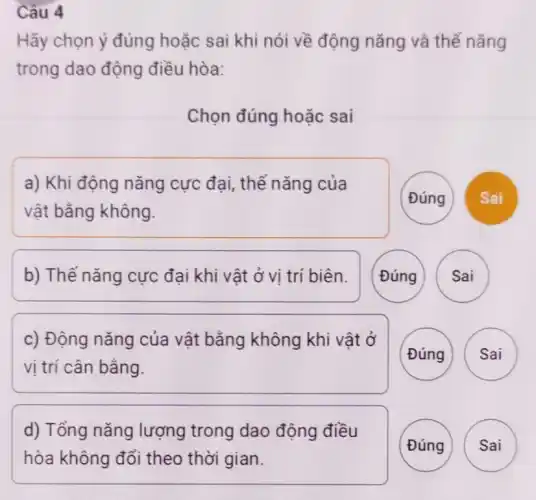 Câu 4
Hãy chọn ý đúng hoǎc sai khi nói về động nǎng và thế nǎng
trong dao động điều hòa:
Chọn đúng hoặc sai
a) Khi động nǎng cực đại, thế nǎng của
vật bằng không.
Đúng
b) Thế nǎng cực đại khi vật ở vị trí biên.
Đúng
c) Động nǎng của vật bằng không khi vật ở
vị trí cân bằng.
(Đúng
Sai
d) Tổng nǎng lượng trong dao động điều
hòa không đổi theo thời gian.
Đúng
Sai