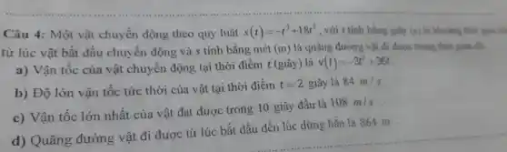 Câu 4:Một vật ch uyển động theo quy luật s(t)=-t^3+18t^2 , với t tính bằn giày (s) là khoảng thời gian tìm
từ lúc vật bắt đầu chuyển độ ng và s t inh bằng mét (m) là quãng đi ròng vật đi đượ c trong thời gian đó.
a) V ân tốc của vậ ch yến động tại thờ i điểm t(gi)ây) là v(t)=-3t^2+36t
b)Độ lớn vật tốc tức thời của vật tại thời điểm t=2 giây là 84m/s
c)Vân tốc lớn nhất của vật đạt được trong 10 giâ y đầu là
108m/s
ãng đườn g vật đi được từ lúc : bắt đầ 1 đến lúc dim , hắn là 86 m.