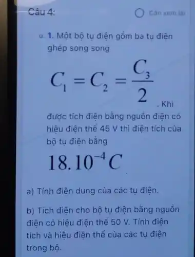 Câu 4:
u. 1. Một bộ tụ điện gồm ba tụ điện
ghép song song
C_(1)=C_(2)=(C_(3))/(2)
đước tích diện bằng nguồn điện có
hiệu điện thể 45 V thì điện tích của
bộ tụ điện bằng
18.10^-4C
a) Tính điện dung của các tụ điện.
b) Tích điện cho bộ tu điện bằng nguồn
điện có hiệu điện thể 50 V. Tính điên
tích và hiệu điện thể của các tu điện
Cán xem lai