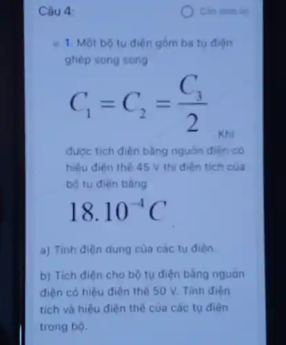 Câu 4:
u. 1. Một bộ tu điện gồm ba tu điện
ghép song song
C_(1)=C_(2)=(C_(3))/(2)
được tích điện bằng nguốn điện có
hiệu điện thế 45 V thi điên tich của
bộ tụ điện bằng
18.10^-4C
a) Tính điện dung của các tụ điện.
b) Tích điên cho bộ tụ điện bằng nguồn
điện có hiệu điện thế 50 V. Tính điên
tích và hiệu điện thế của các tu điện
Can xem lai