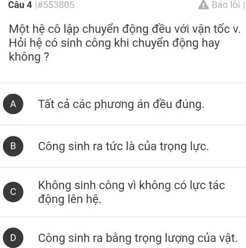 Câu 4vert # 553805
Một hệ cô lập chuyển động đều với vân tốc v.
Hỏi hệ có sinh công khi chuyển động hay
không ?
A Tất cả các phương án đều đúng.
B Công sinh ra tức là của trọng lực.
Không sinh công vì không có lực tác
động lên hệ.
D Công sinh ra bằng trọng lượng của vật.