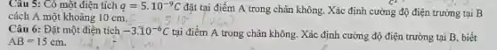 Câu 5: Có một điện tích q=5cdot 10^-9C
đặt tại điểm A trong chân không. Xác định cường độ điện trường tại B
cách A một khoảng 10 cm.
Câu 6: Đặt một điên tích -3.10^-6C tại điểm A trong chân không. Xác định cường độ điện trường tại B, biết
AB=15cm