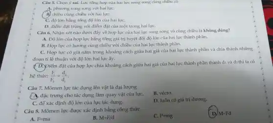 Câu 5. Chọn ý sai. Lực tổng hợp của hai lực song song cùng chiều có
A. phương song song với hai lựC.
B) chiều cùng chiều với hai lựC.
C. độ lớn bằng tổng độ lớn của hai lựC.
D. điểm đặt trùng với điểm đặt của một trong hai lựC.
Câu 6. Nhận xét nào dưới đây về hợp lực của hai lực song song và cùng chiều là không đúng?
A. Độ lớn của hợp lực bằng tổng giá trị tuyệt đối độ lớn của hai lực thành phần.
B. Hợp lực có hướng cùng chiều với chiều của hai lực thành phần.
C. Hợp lực có giá nằm trong khoảng cách giữa hai giá của hai lực thành phần và chia thành những
đoạn tỉ lệ thuận với độ lớn hai lực ấy.
( D.)Diểm đặt của hợp lực chia khoảng cách giữa hai giá của hai lực thành phần thành di và dz thì ta có
hệ thức: (F_(1))/(F_(2))=(d_(2))/(d_(1))
Câu 7. Mômen lực tác dụng lên vật là đại lượng
B. véctơ.
A. đặc trưng cho tác dụng làm quay vật của lựC.
D. luôn có giá trị dương.
C. để xác định độ lớn của lực tác dụng.
Câu 8. Mômen lực được xác định bằng công thức
C. P=mg
D M=Fd
A. F=ma
B. M=F/d