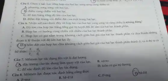 Câu 5. Chon ý sai. Lực tổng hợp của hai lực song song cùng chiều có
A. phương song song với hai lựC.
(B) chiêu cùng chiều với hai lựC.
C. độ lớn bằng tổng độ lớn của hai lựC.
D. điếm đặt trùng với điểm đặt của một trong hai lựC.
Câu 6. Nhận xét nào dưới đây về hợp lực của hai lực song song và cùng chiều là không đúng?
A. Độ lớn của hợp lực bằng tổng giá trị tuyệt đối độ lớn của hai lực thành phần.
B. Hợp lực có hướng cùng chiều với chiêu của hai lực thành phàn.
C. Hợp lực có giá nằm trong khoảng cách giữa hai giá của hai lực thành phần và chia thành những
đoạn ti lệ thuận với độ lớn hai lực ấy.
( D. Điểm đặt của hợp lực chia khoảng cách giữa hai giá của hai lực thành phần thành di và d2 thì ta có
hệ thức: (F_(1))/(F_(2))=(d_(2))/(d_(1))
Câu 7. Mômen lực tác dụng lên vật là đại lượng
B. vécto.
A. đặc trưng cho tác dụng làm quay vật của lựC.
D. luôn có giá trị dương.
C. để xác định độ lớn của lực tác dụng.
Câu 8. Mômen lực được xác định bằng công thức
C. P=mg
D M=Fd
A. F=ma
B. M=F/d