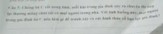 Câu 5: Chong ba Crat nong tinh.moi khi trong gia đình xảy ra chuyện thi 6ng
lại thuring mang chứi tất cả mọi ngươi trong nhà.Với tinh huóng này moi nguiri
trong gia đinh ba C nên làm gi để tránh xảy ra các hình thức về bao lue gia dinh?
__