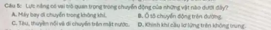 Câu 5: Lực nâng có vai trò quan trọng trong chuyển động của những vật nào dưới đây?
A. Máy bay di chuyển trong không khí,
B. Ô tô chuyến động trên đường.
C. Tàu, thuyền nói và di chuyển trên mặt nướC.
D. Khinh khi cầuld lứng trên không trung.