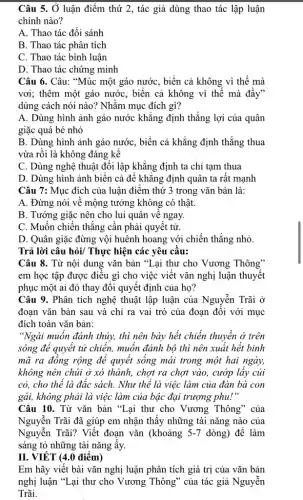 Câu 5. Ở luận điểm thứ 2, tác giả dùng thao tác lập luận
chính nào?
A. Thao tác đối sánh
B. Thao tác phân tích
C. Thao tác bình luận
D. Thao tác chứng minh
Câu 6. Câu: "Múc một gáo nước, biển cả không vì thế mà
vơi; thêm một gáo nước, biển cả không vì thế mà đầy"
dùng cách nói nào?Nhằm mục đích gì?
A. Dùng hình ảnh gáo nước khẳng định thắng lợi của quân
giặc quá bé nhỏ
B. Dùng hình ảnh gáo nước, biển cả khẳng định thẳng thua
vừa rồi là không đáng kể
C. Dùng nghệ thuật đối lập khẳng định ta chỉ tạm thua
D. Dùng hình ảnh biển cả để khẳng định quân ta rất mạnh
Câu 7: Mục đích của luận điểm thứ 3 trong vǎn bản là:
A. Đừng nói về mộng tưởng không có thật.
B. Tướng giặc nên cho lui quân về ngay.
C. Muốn chiến thẳng cần phải quyết tử.
D. Quân giặc đừng vội huênh hoang với chiến thẳng nhỏ.
Trả lời câu hỏi Thực hiện các yêu cầu:
Câu 8. Từ nội dung vǎn bản "Lại thư cho Vương Thông"
em học tập được điều gì cho việc viết vǎn nghị luận thuyết
phục một ai đó thay đổi quyết định của họ?
Câu 9. Phân tích nghệ thuật lập luận của Nguyễn Trãi ở
đoạn vǎn bản sau và chỉ ra vai trò của đoạn đối với mục
đích toàn vǎn bản:
"Ngài muốn đánh thủy,thì nên bày hết chiến thuyền ở trên
sông để quyết tủ chiến, muốn đánh bộ thì nên xuất hết binh
mã ra đồng rộng để quyết sống mái trong một hai ngày,
không nên chúi ở xó thành, chợt ra chợt vào, cướp lấy củi
cỏ, cho thể là đắc sách. Như thế là việc làm của đàn bà con
gái, không phải là việc làm của bậc đại trượng phu!"
Câu 10. Từ vǎn bản "Lại thư cho Vương Thông" của
Nguyễn Trãi đã giúp em nhận thấy những tài nǎng nào của
Nguyễn Trãi? Viết đoạn vǎn (khoảng 5-7 dòng) để làm
sáng tỏ những tài nǎng ấy.
II. VIẾT (4.0 điểm)
Em hãy viết bài vǎn nghị luận phân tích giá trị của vǎn bản
nghị luận "Lại thư cho Vương Thông" của tác giả Nguyễn
Trãi.