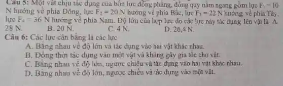 Câu 5: Một vật chịu tác dụng của bốn lực đồng phẳng,đông quy nằm ngang gồm lực F_(1)=10
N hướng về phía Đông, lực F_(2)=20N hưởng về phía Bắc , lực F_(3)=22N hướng về phía Tây,
lực F_(4)=36N hướng về phía Nam.Độ lớn của hợp lực do các lực này tác dụng lên vật là A.
28 N.
B. 20 N.
C. 4 N.
D. 26,4 N.
Câu 6: Các lực cân bằng là các lực
A. Bằng nhau về độ lớn và tác dụng vào hai vật khác nhau.
B. Đồng thời tác dụng vào một vật và không gây gia tốc cho vật.
C. Bǎng nhau về độ lớn, ngược chiều và tác dụng vào hai vật khác nhau.
D. Bằng nhau về độ lớn, ngược chiều và tác dụng vào một vật.