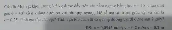 Câu 5: Một vật khối lượ ng 3,5 kg được c đấy trê n sàn nằm ngan , bằn ng lực F=15N tạo một
góc Theta =40^circ  xiên xu lông dư ới so với phưc ng ng ang.Hệ số ma sát trượ t giữa vật t và sàn là
k=0,25 . Tính gi a tốc của vật?Tin h vân tốc của vật và quãng đư ồng vật đi được sau 2 giây?
a=0,0943m/s^2;v=0,2m/s;s=0,2m