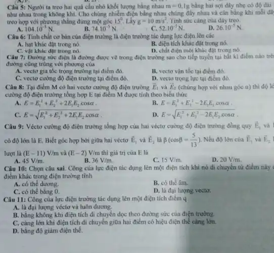 Câu 5: Người ta treo hai quả cầu nhỏ khối lượng bằng nhau m=0,1g bằng hai sợi dây nhẹ có độ dài
như nhau trong không khí. Cho chúng nhiễm điện bằng nhau chúng đấy nhau và cân bằng khi mỗi dâ
treo hợp với phương thẳng đứng một góc 15^0 Lấy g=10m/s^2 Tính sức cǎng của dây treo.
104.10^-5N
B 74.10^-5N
52cdot 10^-5N.
D. 26cdot 10^-5N
Câu 6: Tính chất cơ bản của điện trường là điện trường tác dụng lực điện lên các
A. hạt khác đặt trong nó.
C. vật khác đặt trong nó
B. điện tích khác đặt trong nó.
D. chất điện môi khác đặt trong nó.
Câu 7: Đường sức điện là đường được vẽ trong điện trường sao cho tiếp tuyến tại bất kì điểm nào trê
đường cũng trùng với phương của
A. vectơ gia tôc trọng trường tại điểm đó.
B. vectơ vận tốc tại điểm đó.
C. vectơ cường độ điện trường tại điểm đó.
D. vectơ trọng lực tại điểm đó.
Câu 8: Tại điểm M có hai vectơ cường độ điện trường overrightarrow (E)_(1) và overrightarrow (E)_(2) (chúng hợp với nhau góc a) thì độ lẻ
cường độ điện trường tổng hợp E tại điểm M được tính theo biểu thức
A E=E_(1)^2+E_(2)^2+2E_(1)E_(2)cdot cosalpha 
B. E=E_(1)^2+E_(2)^2-2E_(1)E_(2)cdot cosalpha 
C. E=sqrt (E_(1)^2+E_(2)^2+2E_(1)E_(2)cdot cosalpha )
D. E=sqrt (E_(1)^2+E_(2)^2-2E_(1)E_(2)cdot cosalpha )
Câu 9: Véctơ cường độ điện trường tổng hợp của hai véctơ cường độ điện trường đồng quy overrightarrow (E)_(1) và
có độ lớn là E. Biết góc hợp bởi giữa hai véctơ overrightarrow (E)_(1) và overrightarrow (E)_(2) là beta (cosbeta =(5)/(13)) Nếu độ lớn của overrightarrow (E)_(1) và overrightarrow (E)_(2)
lượt là (E-11)V/m và (E-2)V/m thì giá trị của E là
A. 45V/m
B. 36V/m
C. 15V/m
D. 20V/m
Câu 10: Chọn câu sai. Công của lực điện tác dụng lên một điện tích khi nó di chuyến từ điểm này
điểm khác trong điện trường tĩnh
A. có thể dương.
B. có thê âm.
C. có thể bằng 0.
D. là đại lượng vecto.
Câu 11: Công của lực điện trường tác dụng lên một điện tích điểm q
A. là đại lượng véctơ và luôn dương.
B. bằng không khi điện tích di chuyển dọc theo đường sức của điện trường.
C. càng lớn khi điện tích di chuyển giữa hai điểm có hiệu điện thế càng lớn.
D. bằng độ giảm điện thế.