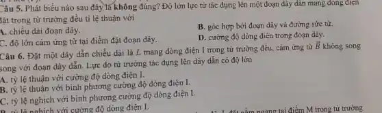 Câu 5. Phát biểu nào sau đây là không đúng? Độ lớn lực từ tác dụng lên một đoạn dây dân mang dòng điện
lặt trong từ trường đều ti lệ thuận với
A. chiều dài đoạn dây.
B. góc hợp bởi đoạn dây và đường sức từ.
C. độ lớn cảm ứng từ tại điểm đặt đoạn dây.
D. cường độ dòng điện trong đoạn dây.
Câu 6. Đặt một dây dẫn chiều dài là L mang dòng điện I trong từ trường đều, cảm ứng từ
overrightarrow (B) không song
song với đoạn dây dẫn. Lực do từ trường tác dụng lên dây dẫn có độ lớn
A. tỷ lệ thuận với cường độ dòng điện I.
B. tỷ lệ thuận với bình phương cường độ dòng điện I.
C. tỷ lệ nghịch với bình phương cường độ dòng điện I.
D tỉ lệnghịch với cường độ dòng điện I.