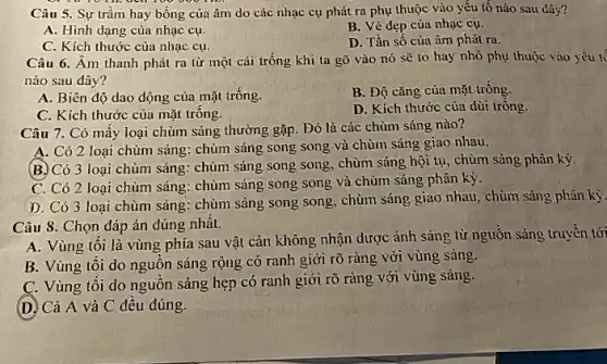 Câu 5. Sự trầm hay bổng của âm do các nhạc cụ phát ra phụ thuộc vào yếu tố nào sau đây?
A. Hình dạng của nhạc cụ.
B. Vẻ dẹp của nhạc cụ.
C. Kích thước của nhạc cụ.
D. Tần số của âm phát ra.
Câu 6. Âm thanh phát ra từ một cải trống khi ta gõ vào nó sẽ to hay nhỏ phụ thuộc vào yếu tế
nào sau đây?
A. Biên độ dao động của mặt trống.
B. Độ cǎng của mặt trống.
D. Kích thước của dùi tróng.
C. Kích thước của mặt trống.
Câu 7. Có mấy loại chùm sáng thường gặp. Đó là các chùm sáng nào?
A. Có 2 loại chùm sáng: chùm sáng song song và chùm sáng giao nhau.
(B.) Có 3 loại chùm sáng: chùm sáng song song, chùm sáng hội tụ, chùm sáng phân kỳ.
C. Có 2 loại chùm sáng: chùm sáng song song và chùm sáng phân kỳ.
D. Có 3 loại chùm sáng: chùm sáng song song, chùm sáng giao nhau, chùm sáng phân kỳ.
Câu 8. Chọn đáp án đúng nhất.
A. Vùng tôi là vùng phía sau vật cản không nhận dược ảnh sáng từ nguôn sáng truyền tới
B. Vùng tôi do nguồn sáng rộng có ranh giới rõ ràng với vùng sáng.
C. Vùng tôi do nguồn sáng hẹp có ranh giới rõ ràng với vùng sáng.
(D) Cả A và C đều đúng.