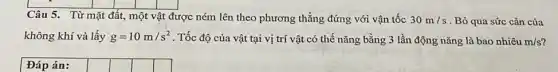 Câu 5. Từ mặt đất, một vật được ném lên theo phương thẳng đứng với vận tốc 30m/s . Bỏ qua sức cản của
không khí và lấy g=10m/s^2 . Tốc độ của vật tại vị trí vật có thế nǎng bằng 3 lần động nǎng là bao nhiêu m/s
Đáp án: square  square  square