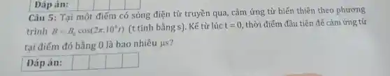 Câu 5: Tại một điểm có sóng điện từ truyền qua,. cảm ứng từ biến thiên theo phương
trình B=B_(0)cos(2pi cdot 10^6t)
(t tính bằng s). Kể từ lúc t=0 , thời điểm đầu tiên để cảm ứng từ
tai điểm đó bằng 0 là bao nhiêu mu S
Đáp án: square  square  square  square 
Đáp án: